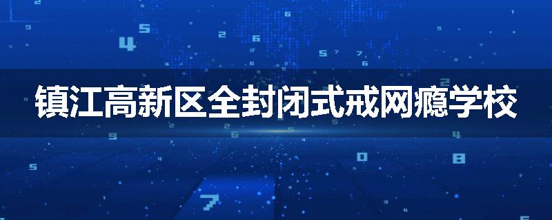 镇江高新区全封闭式戒网瘾学校