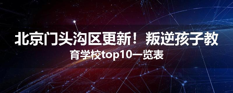 北京门头沟区更新！叛逆孩子教育学校top10一览表