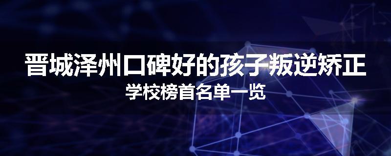 晋城泽州口碑好的孩子叛逆矫正学校榜首名单一览