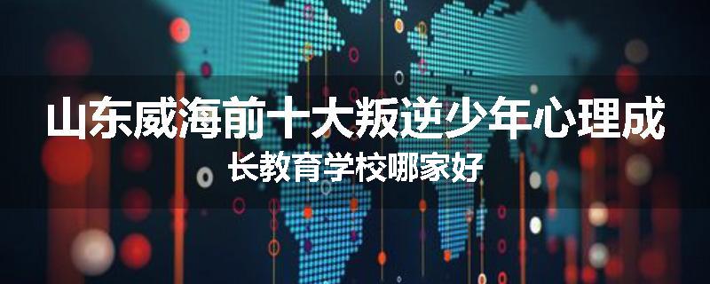山东威海前十大叛逆少年心理成长教育学校哪家好