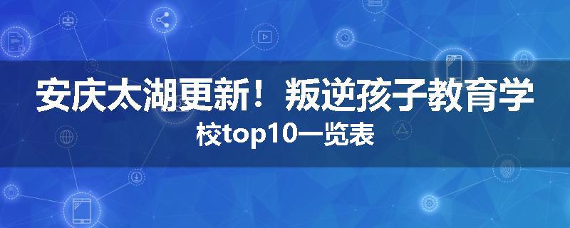 安庆太湖更新！叛逆孩子教育学校top10一览表