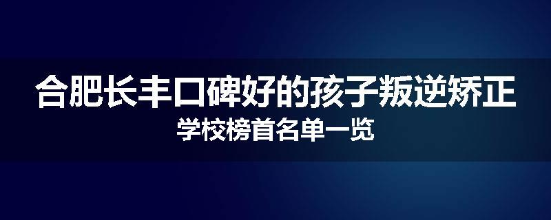 合肥长丰口碑好的孩子叛逆矫正学校榜首名单一览