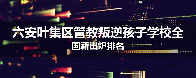 六安叶集区管教叛逆孩子学校全国新出炉排名