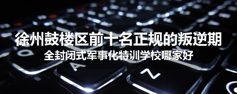 徐州鼓楼区前十名正规的叛逆期全封闭式军事化特训学校哪家好