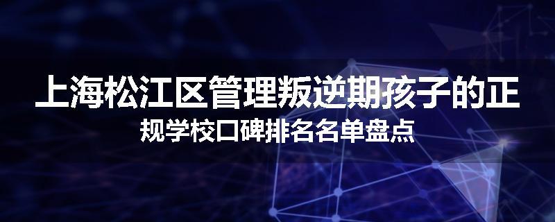 上海松江区管理叛逆期孩子的正规学校口碑排名名单盘点