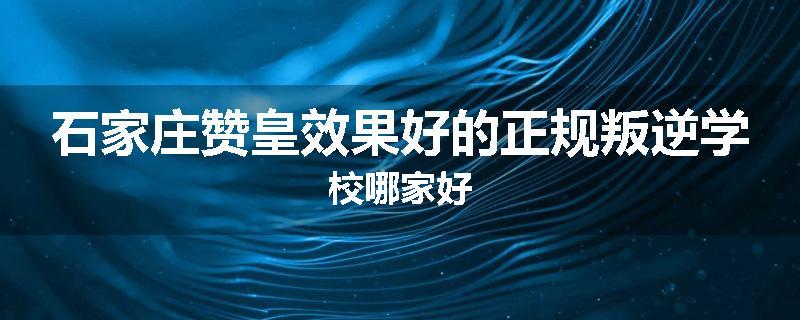 石家庄赞皇效果好的正规叛逆学校哪家好