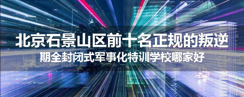 北京石景山区前十名正规的叛逆期全封闭式军事化特训学校哪家好
