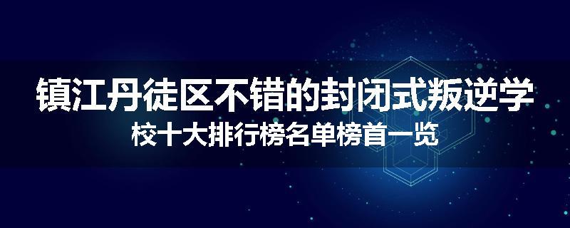 镇江丹徒区不错的封闭式叛逆学校十大排行榜名单榜首一览
