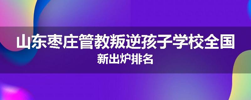 山东枣庄管教叛逆孩子学校全国新出炉排名