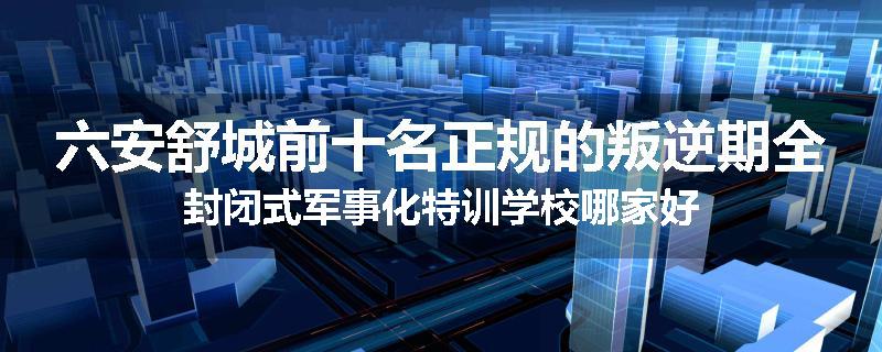 六安舒城前十名正规的叛逆期全封闭式军事化特训学校哪家好