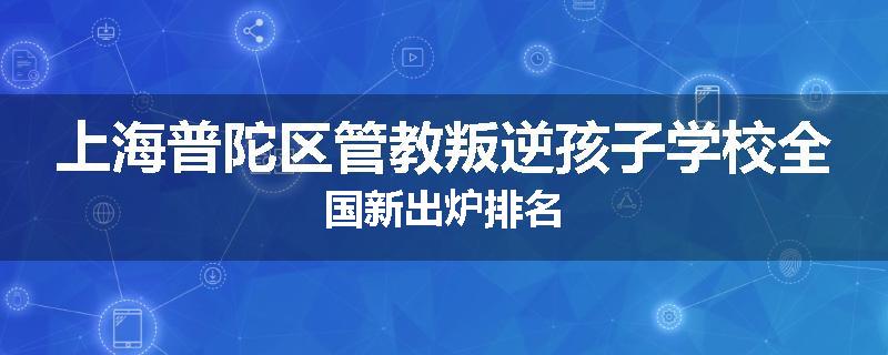 上海普陀区管教叛逆孩子学校全国新出炉排名