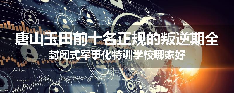 唐山玉田前十名正规的叛逆期全封闭式军事化特训学校哪家好