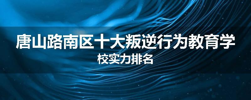 唐山路南区十大叛逆行为教育学校实力排名