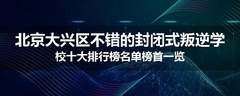北京大兴区不错的封闭式叛逆学校十大排行榜名单榜首一览