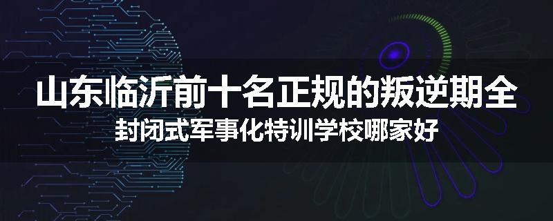 山东临沂前十名正规的叛逆期全封闭式军事化特训学校哪家好