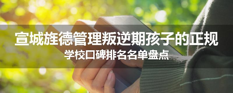 宣城旌德管理叛逆期孩子的正规学校口碑排名名单盘点