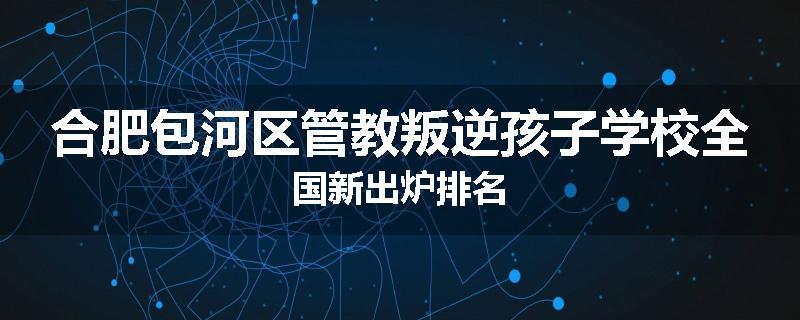 合肥包河区管教叛逆孩子学校全国新出炉排名