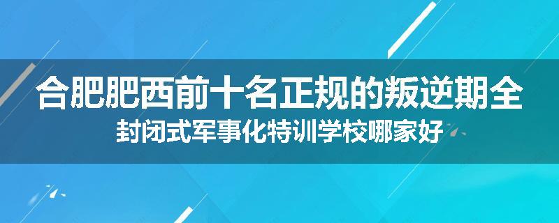 合肥肥西前十名正规的叛逆期全封闭式军事化特训学校哪家好