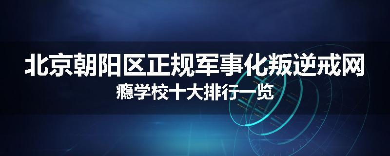 北京朝阳区正规军事化叛逆戒网瘾学校十大排行一览