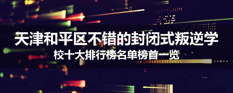天津和平区不错的封闭式叛逆学校十大排行榜名单榜首一览
