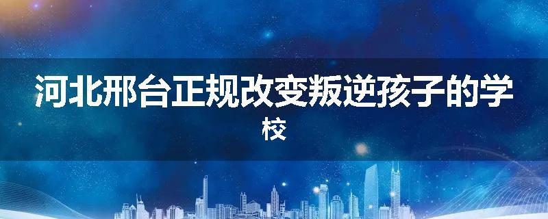 河北邢台正规改变叛逆孩子的学校