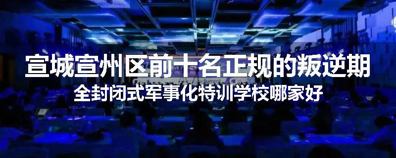 宣城宣州区前十名正规的叛逆期全封闭式军事化特训学校哪家好