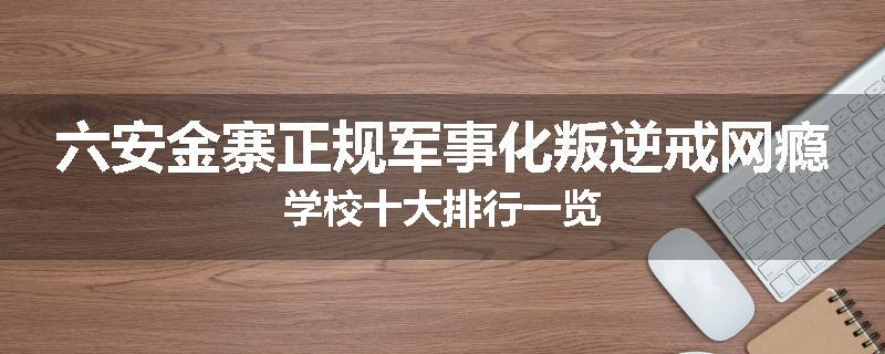 六安金寨正规军事化叛逆戒网瘾学校十大排行一览