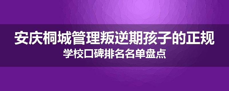安庆桐城管理叛逆期孩子的正规学校口碑排名名单盘点