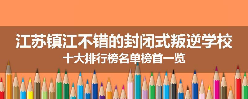 江苏镇江不错的封闭式叛逆学校十大排行榜名单榜首一览