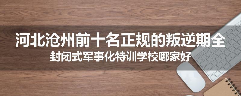 河北沧州前十名正规的叛逆期全封闭式军事化特训学校哪家好