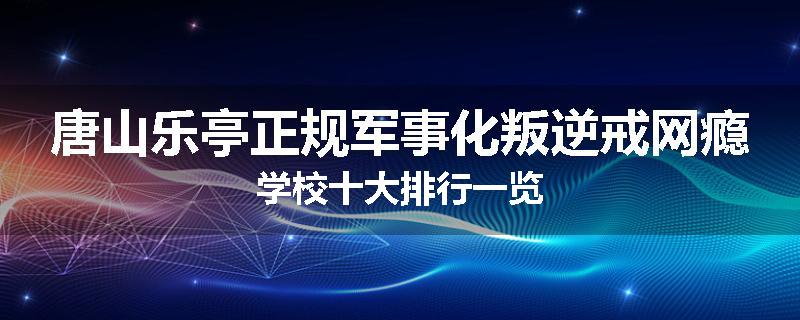 唐山乐亭正规军事化叛逆戒网瘾学校十大排行一览