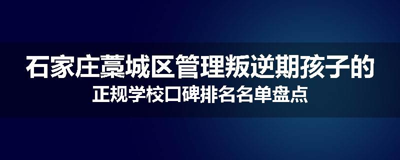 石家庄藁城区管理叛逆期孩子的正规学校口碑排名名单盘点