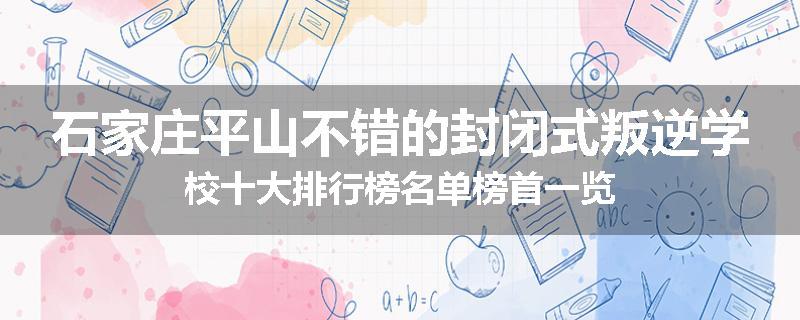 石家庄平山不错的封闭式叛逆学校十大排行榜名单榜首一览