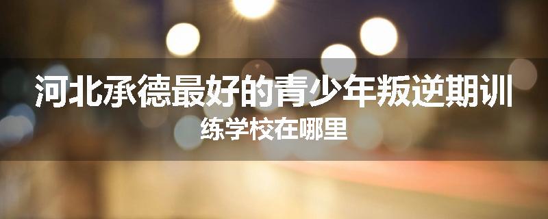 河北承德最好的青少年叛逆期训练学校在哪里