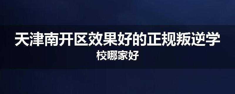 天津南开区效果好的正规叛逆学校哪家好