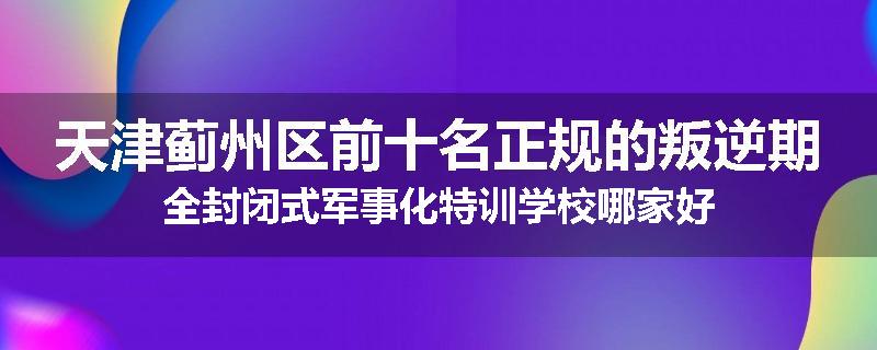 天津蓟州区前十名正规的叛逆期全封闭式军事化特训学校哪家好