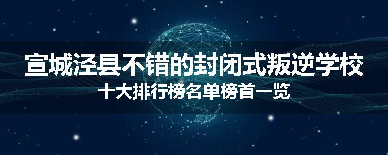 宣城泾县不错的封闭式叛逆学校十大排行榜名单榜首一览