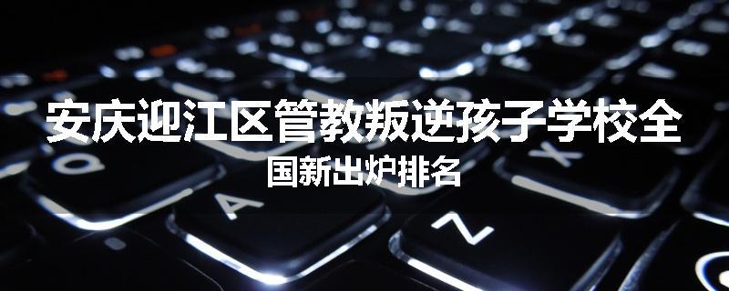 安庆迎江区管教叛逆孩子学校全国新出炉排名