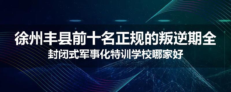 徐州丰县前十名正规的叛逆期全封闭式军事化特训学校哪家好