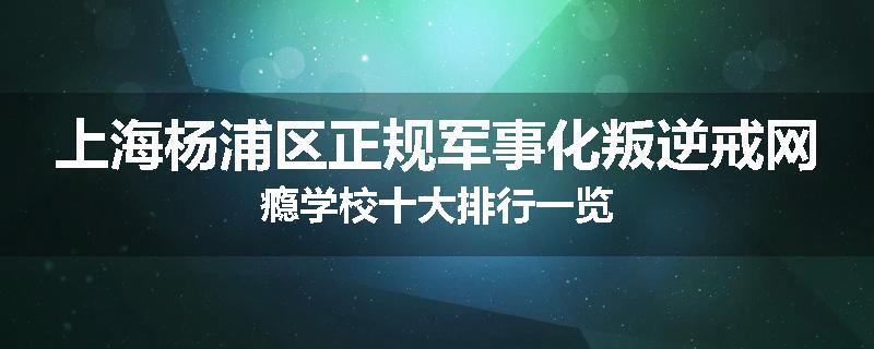 上海杨浦区正规军事化叛逆戒网瘾学校十大排行一览