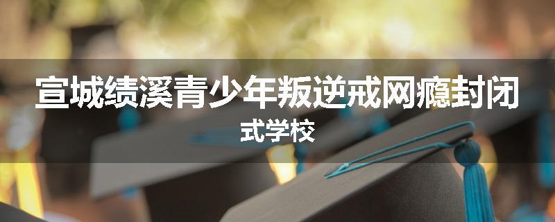 宣城绩溪青少年叛逆戒网瘾封闭式学校