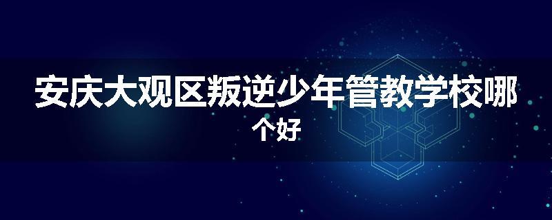 安庆大观区叛逆少年管教学校哪个好