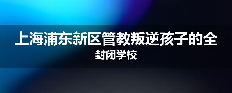 上海浦东新区管教叛逆孩子的全封闭学校
