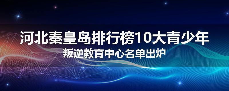 河北秦皇岛排行榜10大青少年叛逆教育中心名单出炉