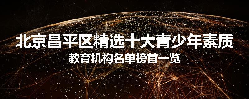 北京昌平区精选十大青少年素质教育机构名单榜首一览