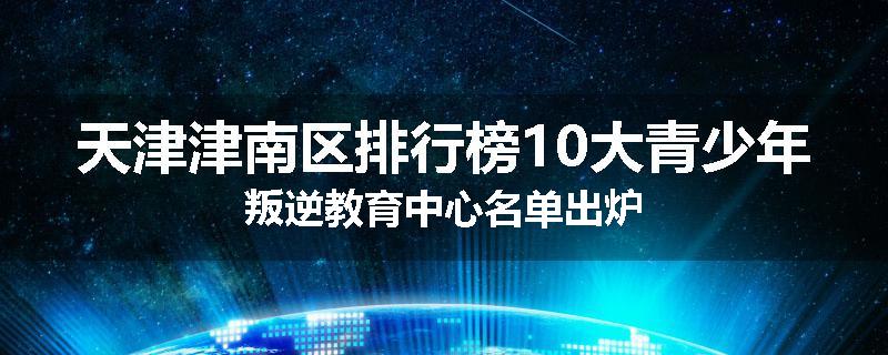 天津津南区排行榜10大青少年叛逆教育中心名单出炉