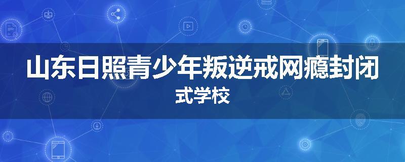 山东日照青少年叛逆戒网瘾封闭式学校
