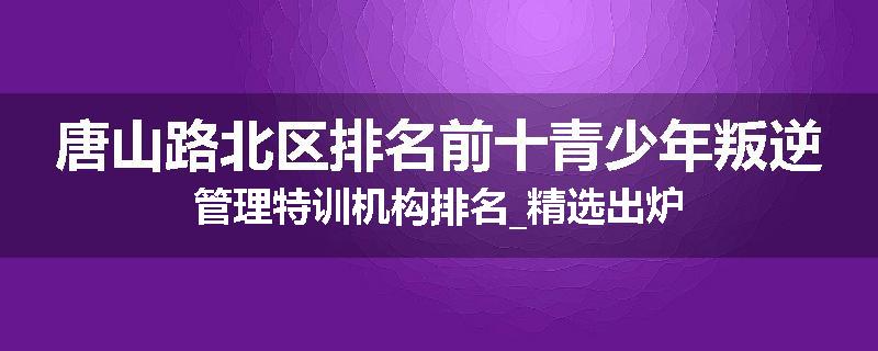 唐山路北区排名前十青少年叛逆管理特训机构排名_精选出炉