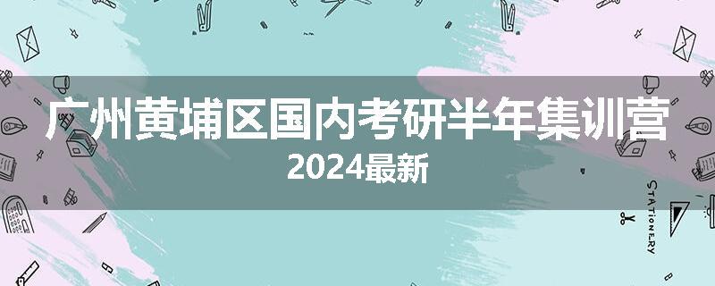 广州黄埔区国内考研半年集训营2024最新