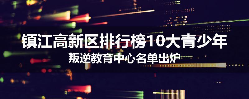 镇江高新区排行榜10大青少年叛逆教育中心名单出炉
